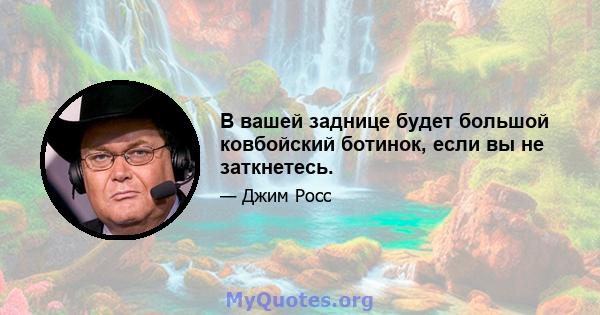 В вашей заднице будет большой ковбойский ботинок, если вы не заткнетесь.