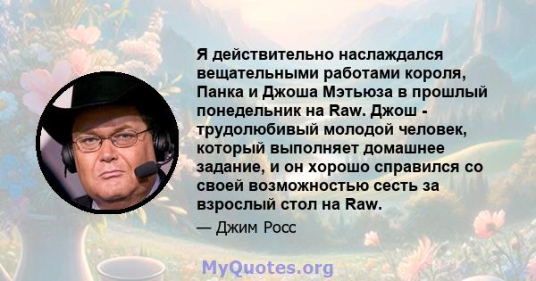 Я действительно наслаждался вещательными работами короля, Панка и Джоша Мэтьюза в прошлый понедельник на Raw. Джош - трудолюбивый молодой человек, который выполняет домашнее задание, и он хорошо справился со своей