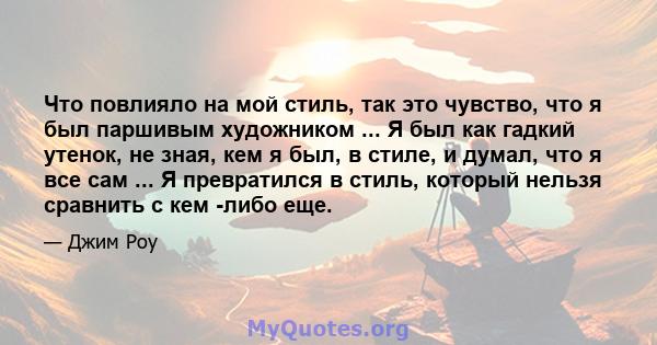 Что повлияло на мой стиль, так это чувство, что я был паршивым художником ... Я был как гадкий утенок, не зная, кем я был, в стиле, и думал, что я все сам ... Я превратился в стиль, который нельзя сравнить с кем -либо