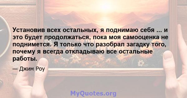 Установив всех остальных, я поднимаю себя ... и это будет продолжаться, пока моя самооценка не поднимется. Я только что разобрал загадку того, почему я всегда откладываю все остальные работы.