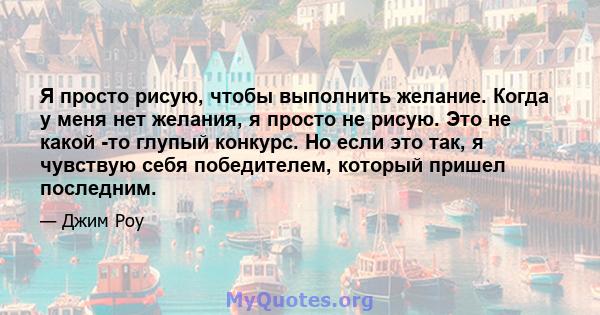 Я просто рисую, чтобы выполнить желание. Когда у меня нет желания, я просто не рисую. Это не какой -то глупый конкурс. Но если это так, я чувствую себя победителем, который пришел последним.