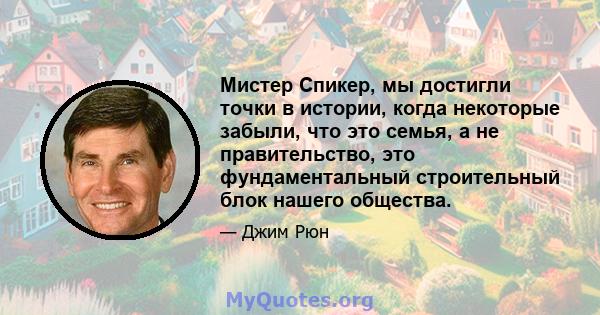 Мистер Спикер, мы достигли точки в истории, когда некоторые забыли, что это семья, а не правительство, это фундаментальный строительный блок нашего общества.