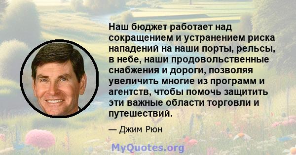 Наш бюджет работает над сокращением и устранением риска нападений на наши порты, рельсы, в небе, наши продовольственные снабжения и дороги, позволяя увеличить многие из программ и агентств, чтобы помочь защитить эти