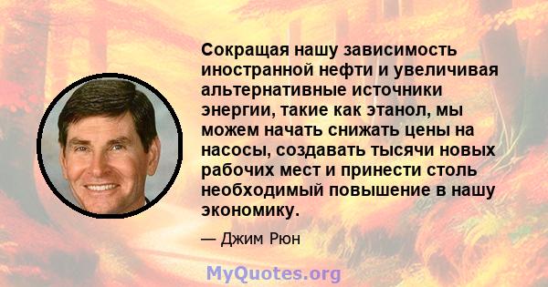 Сокращая нашу зависимость иностранной нефти и увеличивая альтернативные источники энергии, такие как этанол, мы можем начать снижать цены на насосы, создавать тысячи новых рабочих мест и принести столь необходимый