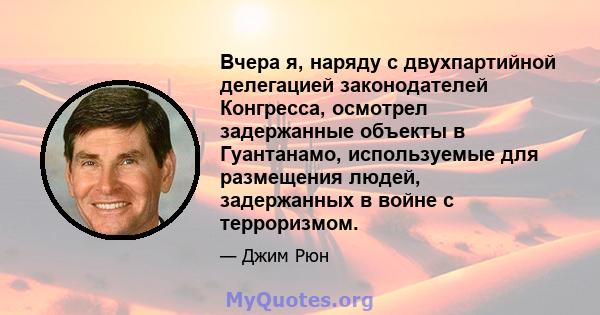 Вчера я, наряду с двухпартийной делегацией законодателей Конгресса, осмотрел задержанные объекты в Гуантанамо, используемые для размещения людей, задержанных в войне с терроризмом.