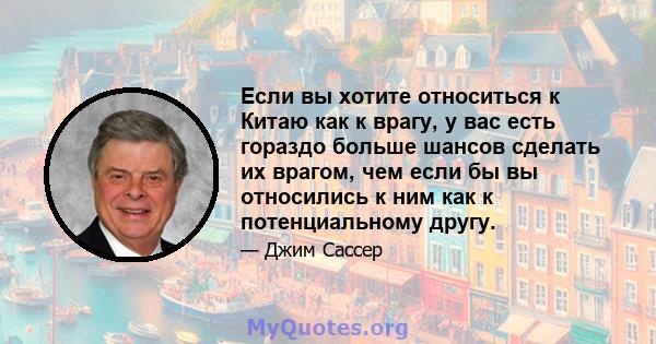 Если вы хотите относиться к Китаю как к врагу, у вас есть гораздо больше шансов сделать их врагом, чем если бы вы относились к ним как к потенциальному другу.