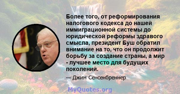 Более того, от реформирования налогового кодекса до нашей иммиграционной системы до юридической реформы здравого смысла, президент Буш обратил внимание на то, что он продолжит борьбу за создание страны, а мир - лучшее