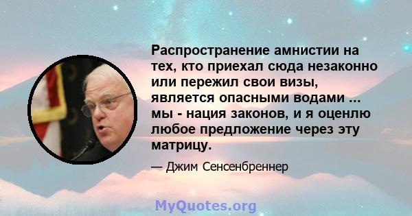 Распространение амнистии на тех, кто приехал сюда незаконно или пережил свои визы, является опасными водами ... мы - нация законов, и я оценлю любое предложение через эту матрицу.