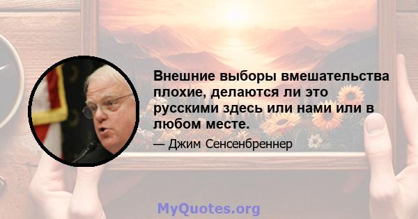 Внешние выборы вмешательства плохие, делаются ли это русскими здесь или нами или в любом месте.