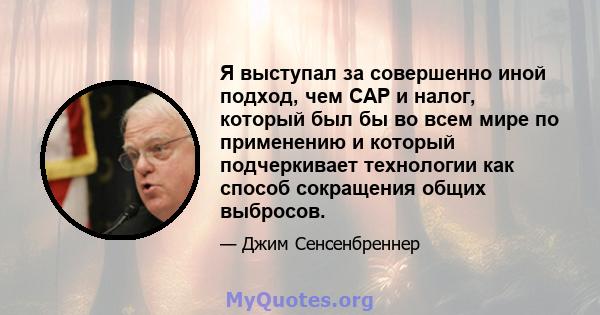 Я выступал за совершенно иной подход, чем CAP и налог, который был бы во всем мире по применению и который подчеркивает технологии как способ сокращения общих выбросов.