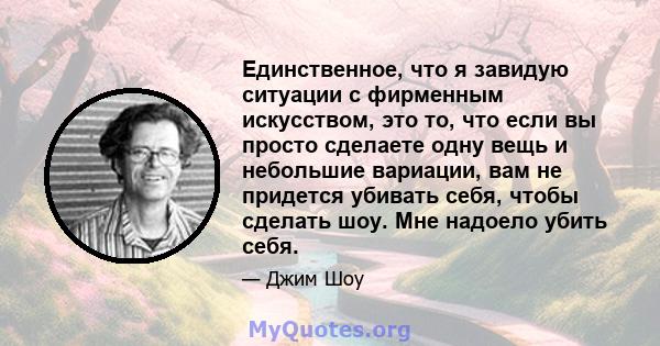 Единственное, что я завидую ситуации с фирменным искусством, это то, что если вы просто сделаете одну вещь и небольшие вариации, вам не придется убивать себя, чтобы сделать шоу. Мне надоело убить себя.