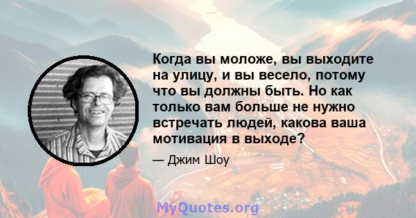 Когда вы моложе, вы выходите на улицу, и вы весело, потому что вы должны быть. Но как только вам больше не нужно встречать людей, какова ваша мотивация в выходе?