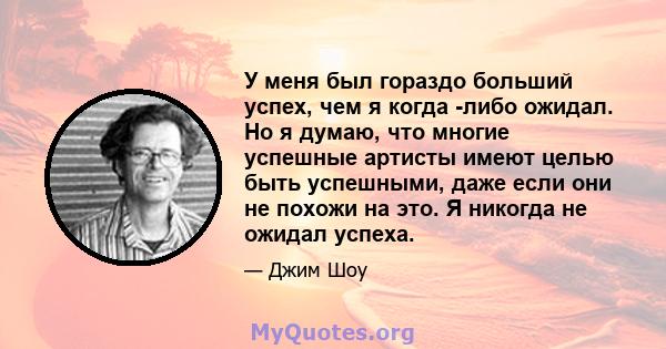 У меня был гораздо больший успех, чем я когда -либо ожидал. Но я думаю, что многие успешные артисты имеют целью быть успешными, даже если они не похожи на это. Я никогда не ожидал успеха.