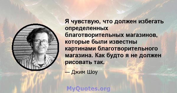 Я чувствую, что должен избегать определенных благотворительных магазинов, которые были известны картинами благотворительного магазина. Как будто я не должен рисовать так.