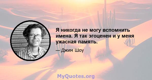 Я никогда не могу вспомнить имена. Я так эгоценен и у меня ужасная память.