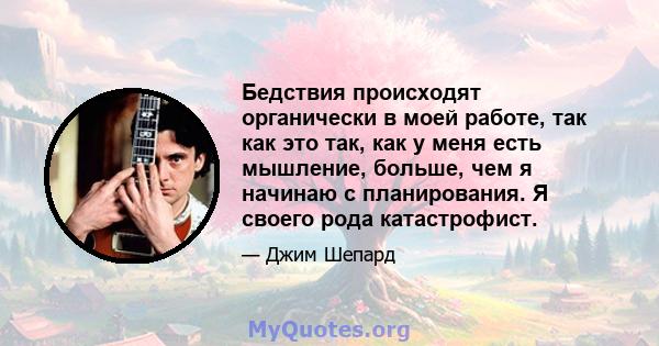 Бедствия происходят органически в моей работе, так как это так, как у меня есть мышление, больше, чем я начинаю с планирования. Я своего рода катастрофист.