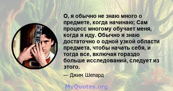 О, я обычно не знаю много о предмете, когда начинаю; Сам процесс многому обучает меня, когда я иду. Обычно я знаю достаточно о одной узкой области предмета, чтобы начать себя, и тогда все, включая гораздо больше