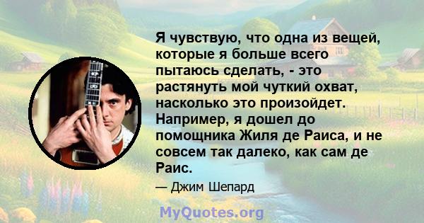 Я чувствую, что одна из вещей, которые я больше всего пытаюсь сделать, - это растянуть мой чуткий охват, насколько это произойдет. Например, я дошел до помощника Жиля де Раиса, и не совсем так далеко, как сам де Раис.