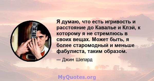 Я думаю, что есть игривость и расстояние до Кавалье и Клэй, к которому я не стремлюсь в своих вещах. Может быть, я более старомодный и меньше фабулиста, таким образом.