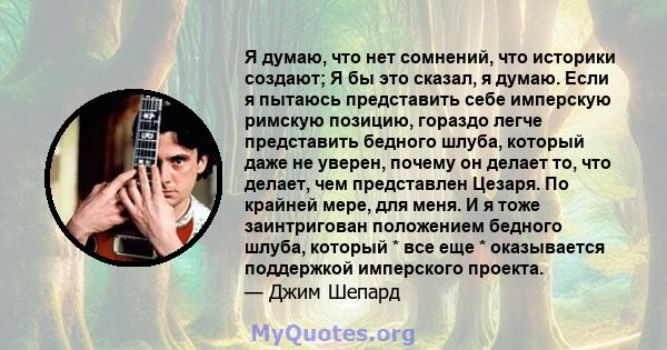 Я думаю, что нет сомнений, что историки создают; Я бы это сказал, я думаю. Если я пытаюсь представить себе имперскую римскую позицию, гораздо легче представить бедного шлуба, который даже не уверен, почему он делает то, 