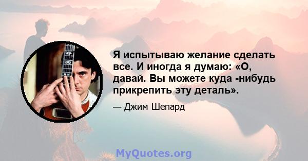 Я испытываю желание сделать все. И иногда я думаю: «О, давай. Вы можете куда -нибудь прикрепить эту деталь».