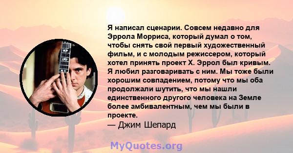 Я написал сценарии. Совсем недавно для Эррола Морриса, который думал о том, чтобы снять свой первый художественный фильм, и с молодым режиссером, который хотел принять проект X. Эррол был кривым. Я любил разговаривать с 