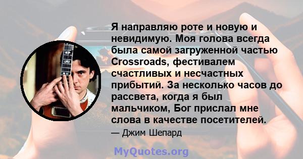 Я направляю роте и новую и невидимую. Моя голова всегда была самой загруженной частью Crossroads, фестивалем счастливых и несчастных прибытий. За несколько часов до рассвета, когда я был мальчиком, Бог прислал мне слова 