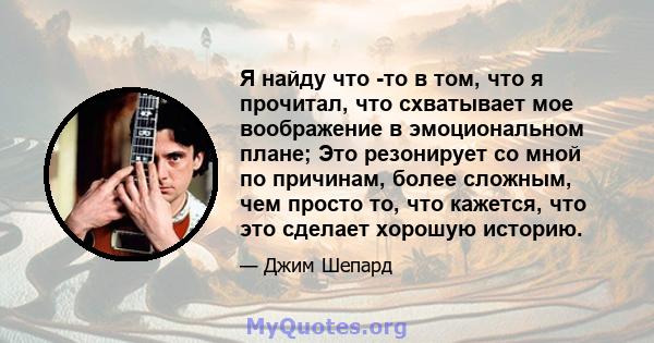 Я найду что -то в том, что я прочитал, что схватывает мое воображение в эмоциональном плане; Это резонирует со мной по причинам, более сложным, чем просто то, что кажется, что это сделает хорошую историю.