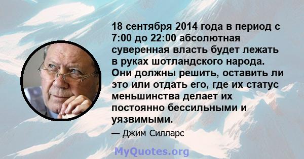 18 сентября 2014 года в период с 7:00 до 22:00 абсолютная суверенная власть будет лежать в руках шотландского народа. Они должны решить, оставить ли это или отдать его, где их статус меньшинства делает их постоянно