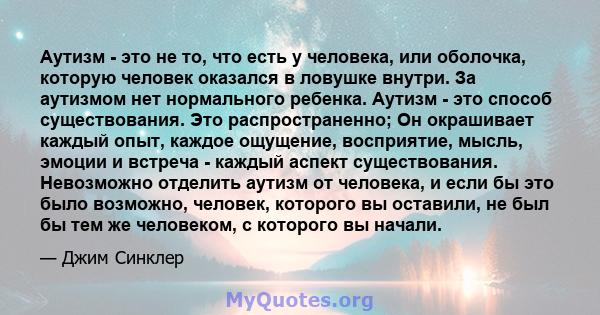 Аутизм - это не то, что есть у человека, или оболочка, которую человек оказался в ловушке внутри. За аутизмом нет нормального ребенка. Аутизм - это способ существования. Это распространенно; Он окрашивает каждый опыт,