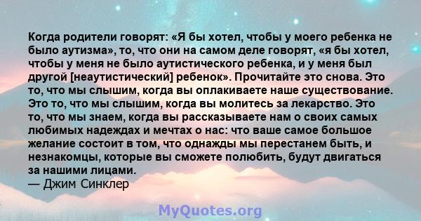 Когда родители говорят: «Я бы хотел, чтобы у моего ребенка не было аутизма», то, что они на самом деле говорят, «я бы хотел, чтобы у меня не было аутистического ребенка, и у меня был другой [неаутистический] ребенок».