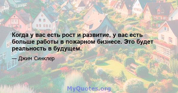 Когда у вас есть рост и развитие, у вас есть больше работы в пожарном бизнесе. Это будет реальность в будущем.