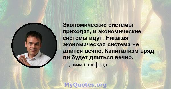 Экономические системы приходят, и экономические системы идут. Никакая экономическая система не длится вечно. Капитализм вряд ли будет длиться вечно.