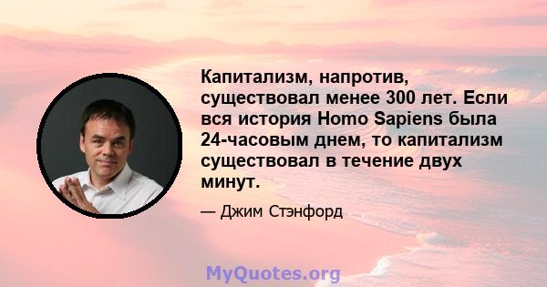 Капитализм, напротив, существовал менее 300 лет. Если вся история Homo Sapiens была 24-часовым днем, то капитализм существовал в течение двух минут.