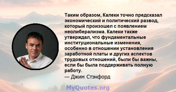 Таким образом, Калеки точно предсказал экономический и политический развод, который произошел с появлением неолиберализма. Калеки также утверждал, что фундаментальные институциональные изменения, особенно в отношении