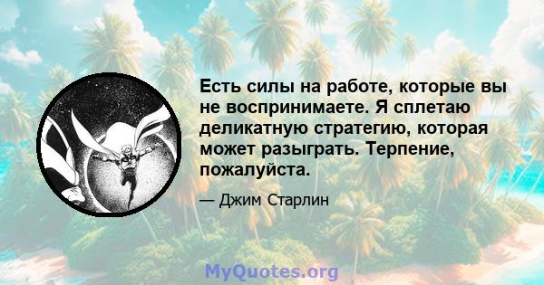 Есть силы на работе, которые вы не воспринимаете. Я сплетаю деликатную стратегию, которая может разыграть. Терпение, пожалуйста.