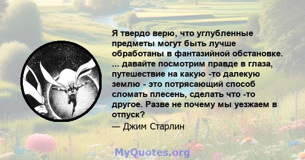 Я твердо верю, что углубленные предметы могут быть лучше обработаны в фантазийной обстановке. ... давайте посмотрим правде в глаза, путешествие на какую -то далекую землю - это потрясающий способ сломать плесень,