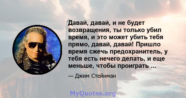 Давай, давай, и не будет возвращения, ты только убил время, и это может убить тебя прямо, давай, давай! Пришло время сжечь предохранитель, у тебя есть нечего делать, и еще меньше, чтобы проиграть ...