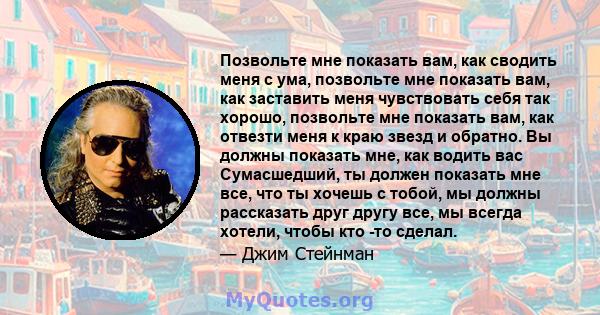 Позвольте мне показать вам, как сводить меня с ума, позвольте мне показать вам, как заставить меня чувствовать себя так хорошо, позвольте мне показать вам, как отвезти меня к краю звезд и обратно. Вы должны показать