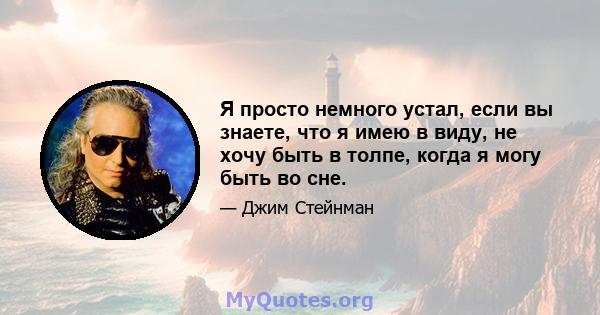 Я просто немного устал, если вы знаете, что я имею в виду, не хочу быть в толпе, когда я могу быть во сне.