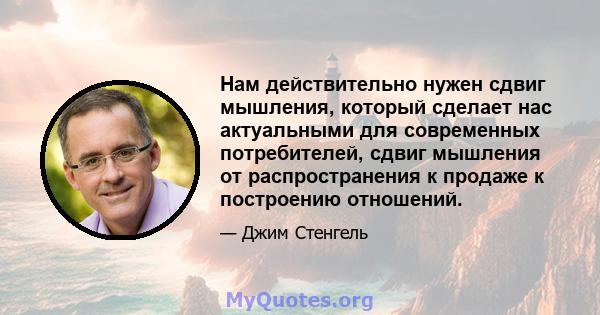 Нам действительно нужен сдвиг мышления, который сделает нас актуальными для современных потребителей, сдвиг мышления от распространения к продаже к построению отношений.