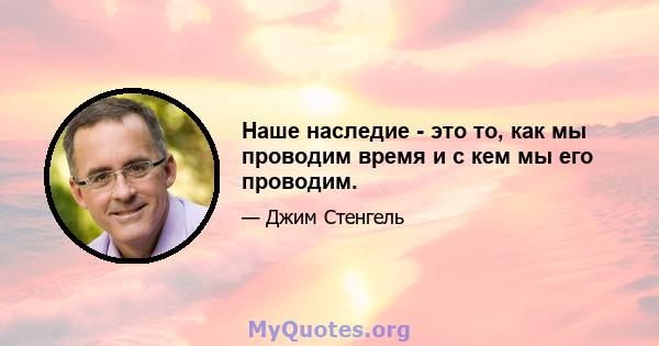 Наше наследие - это то, как мы проводим время и с кем мы его проводим.