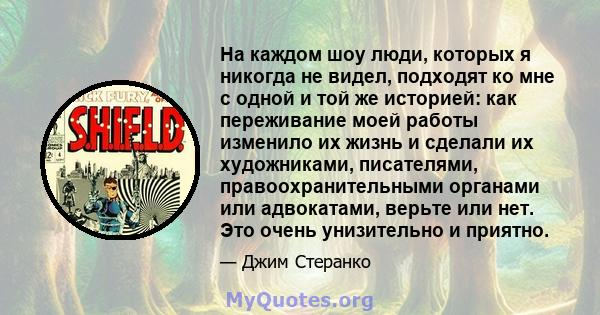 На каждом шоу люди, которых я никогда не видел, подходят ко мне с одной и той же историей: как переживание моей работы изменило их жизнь и сделали их художниками, писателями, правоохранительными органами или адвокатами, 