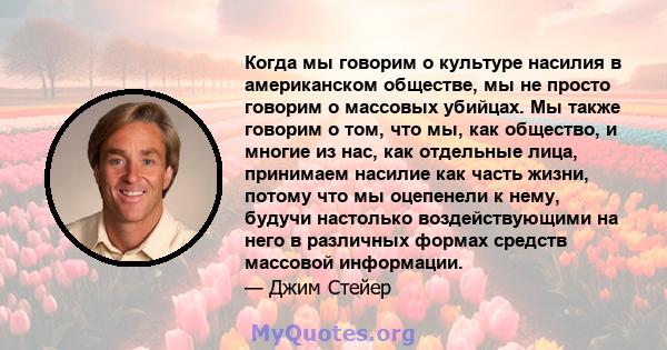 Когда мы говорим о культуре насилия в американском обществе, мы не просто говорим о массовых убийцах. Мы также говорим о том, что мы, как общество, и многие из нас, как отдельные лица, принимаем насилие как часть жизни, 