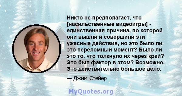 Никто не предполагает, что [насильственные видеоигры] - единственная причина, по которой они вышли и совершили эти ужасные действия, но это было ли это переломный момент? Было ли это то, что толкнуло их через край? Это