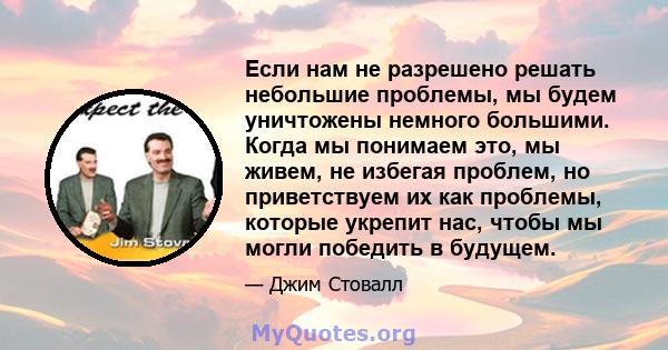 Если нам не разрешено решать небольшие проблемы, мы будем уничтожены немного большими. Когда мы понимаем это, мы живем, не избегая проблем, но приветствуем их как проблемы, которые укрепит нас, чтобы мы могли победить в 