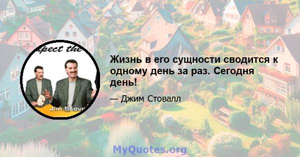 Жизнь в его сущности сводится к одному день за раз. Сегодня день!