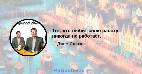 Тот, кто любит свою работу, никогда не работает.