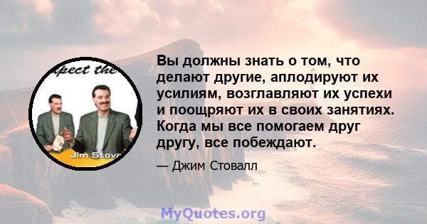 Вы должны знать о том, что делают другие, аплодируют их усилиям, возглавляют их успехи и поощряют их в своих занятиях. Когда мы все помогаем друг другу, все побеждают.