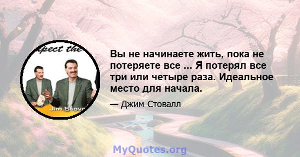 Вы не начинаете жить, пока не потеряете все ... Я потерял все три или четыре раза. Идеальное место для начала.